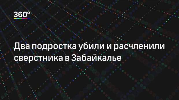 Два подростка убили и расчленили сверстника в Забайкалье