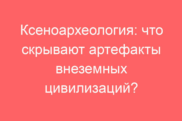 Ксеноархеология: что скрывают артефакты внеземных цивилизаций?