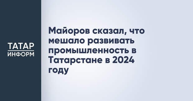 Майоров сказал, что мешало развивать промышленность в Татарстане в 2024 году