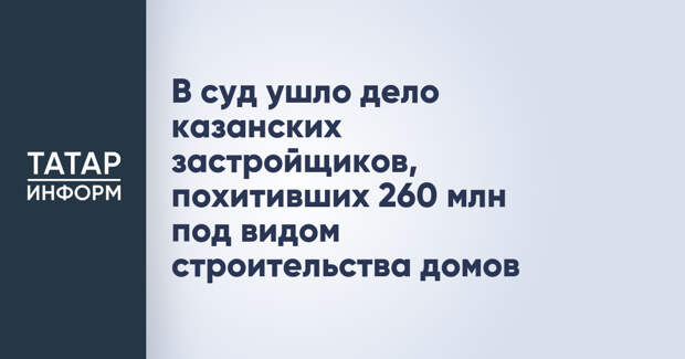 В суд ушло дело казанских застройщиков, похитивших 260 млн под видом строительства домов