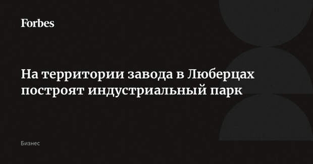 На территории завода в Люберцах построят индустриальный парк