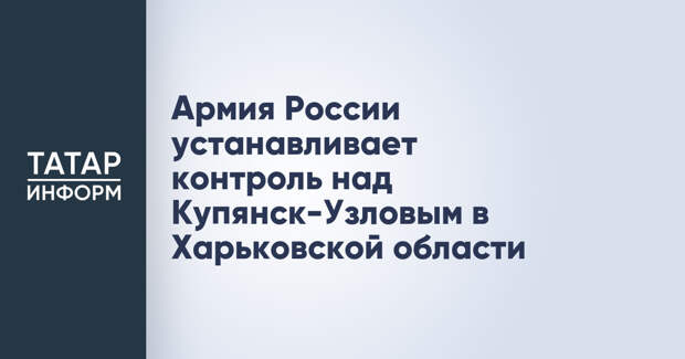 Армия России устанавливает контроль над Купянск-Узловым в Харьковской области