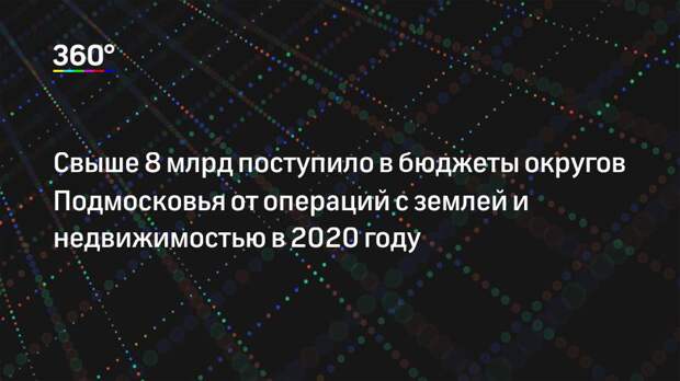 Свыше 8 млрд поступило в бюджеты округов Подмосковья от операций с землей и недвижимостью в 2020 году