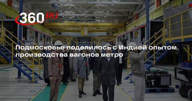 Подмосковье поделилось с Индией опытом производства вагонов метро