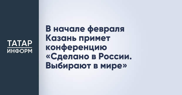 В начале февраля Казань примет конференцию «Сделано в России. Выбирают в мире»