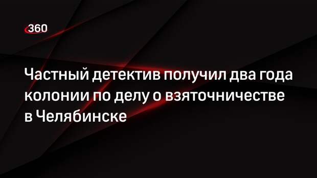 Частный детектив получил два года колонии по делу о взяточничестве в Челябинске