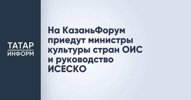 На КазаньФорум приедут министры культуры стран ОИС и руководство ИСЕСКО