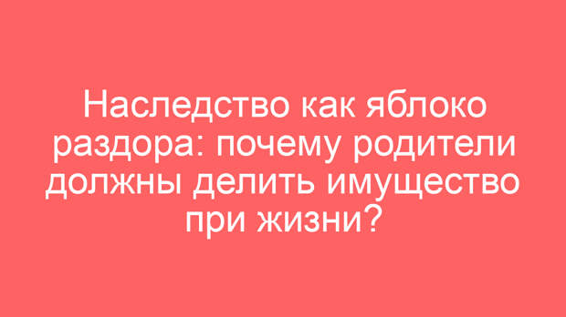 Наследство как яблоко раздора: почему родители должны делить имущество при жизни?