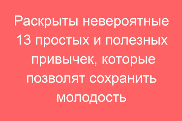 Раскрыты невероятные 13 простых и полезных привычек, которые позволят сохранить молодость