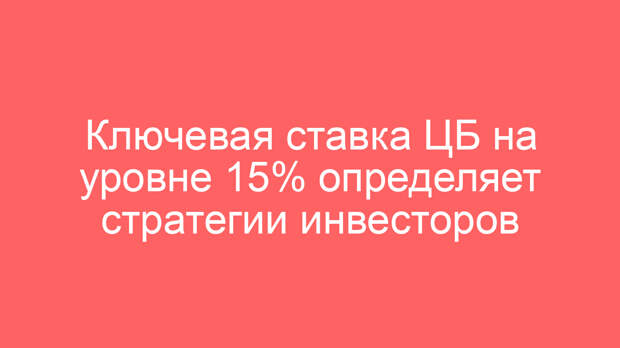 Ключевая ставка ЦБ на уровне 15% определяет стратегии инвесторов