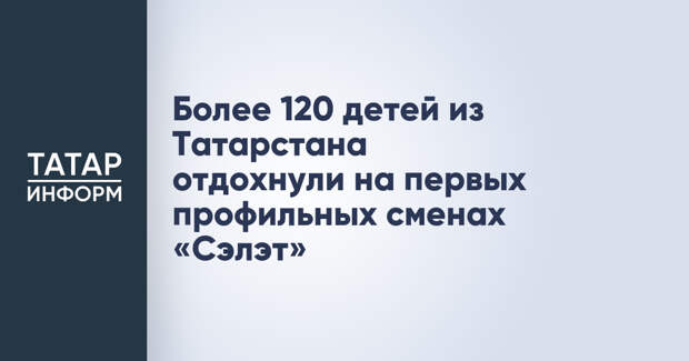 Более 120 детей из Татарстана отдохнули на первых профильных сменах «Сэлэт»
