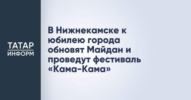 В Нижнекамске к юбилею города обновят Майдан и проведут фестиваль «Кама-Кама»