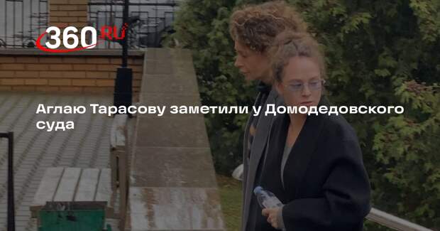 Аглаю Тарасову заметили у Домодедовского суда