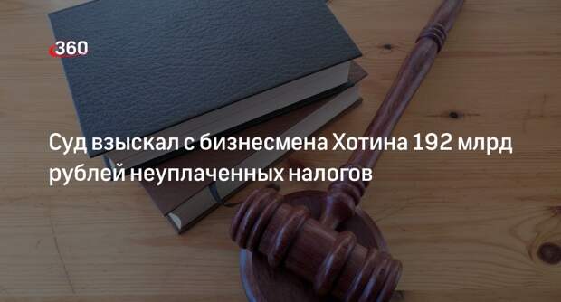 Суд в Москве взыскал более 192 млрд рублей с бизнесмена Хотина по делу о неуплате налогов