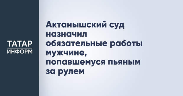 Актанышский суд назначил обязательные работы мужчине, попавшемуся пьяным за рулем