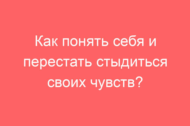 Как понять себя и перестать стыдиться своих чувств?