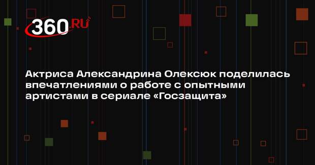 Актриса Александрина Олексюк поделилась впечатлениями о работе с опытными артистами в сериале «Госзащита»