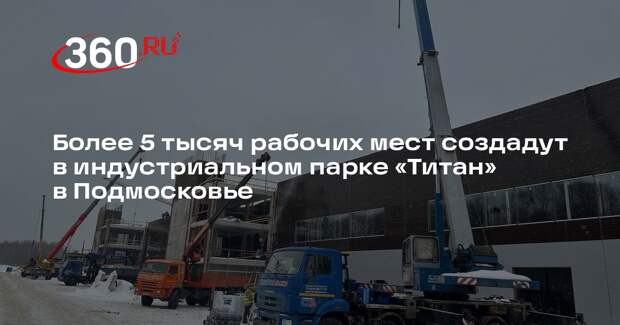 Более 5 тысяч рабочих мест создадут в индустриальном парке «Титан» в Подмосковье