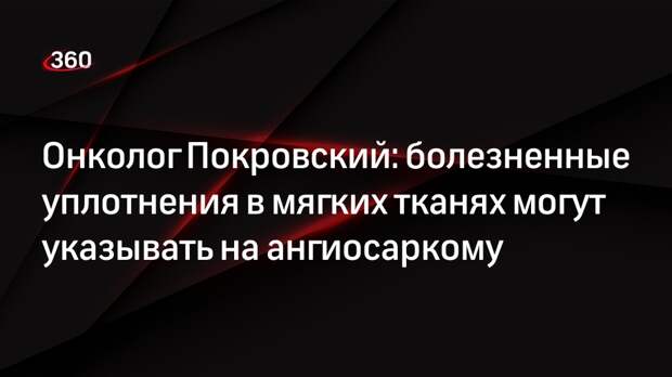Онколог Покровский: болезненные уплотнения в мягких тканях могут указывать на ангиосаркому