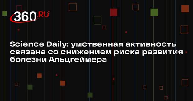 Science Daily: умственная активность связана со снижением риска развития болезни Альцгеймера