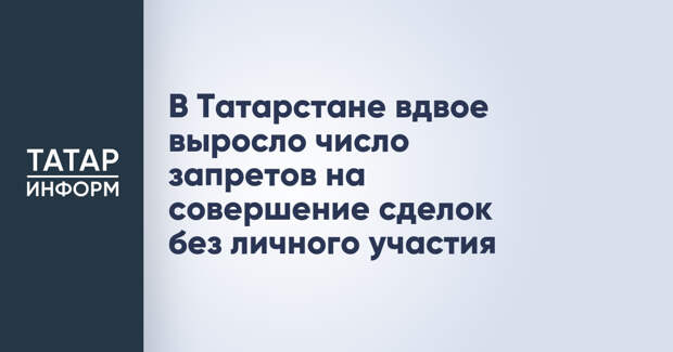 В Татарстане вдвое выросло число запретов на совершение сделок без личного участия