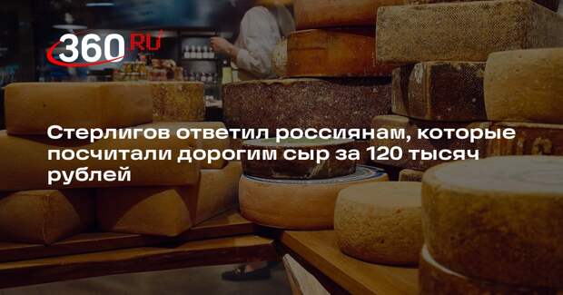 Стерлигов ответил россиянам, которые посчитали дорогим сыр за 120 тысяч рублей