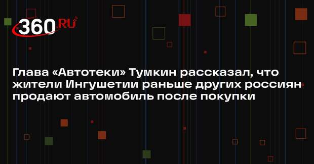 Глава «Автотеки» Тумкин рассказал, что жители Ингушетии раньше других россиян продают автомобиль после покупки
