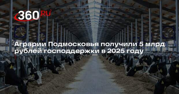 Аграрии Подмосковья получили 5 млрд рублей господдержки в 2025 году