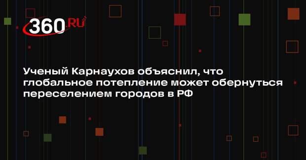 Ученый Карнаухов объяснил, что глобальное потепление может обернуться переселением городов в РФ