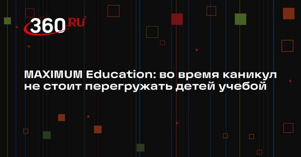 MAXIMUM Education: во время каникул не стоит перегружать детей учебой