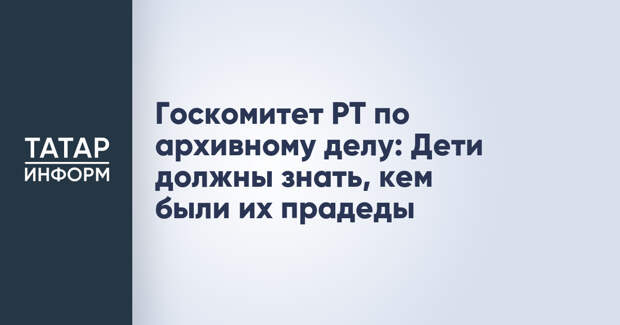 Госкомитет РТ по архивному делу: Дети должны знать, кем были их прадеды