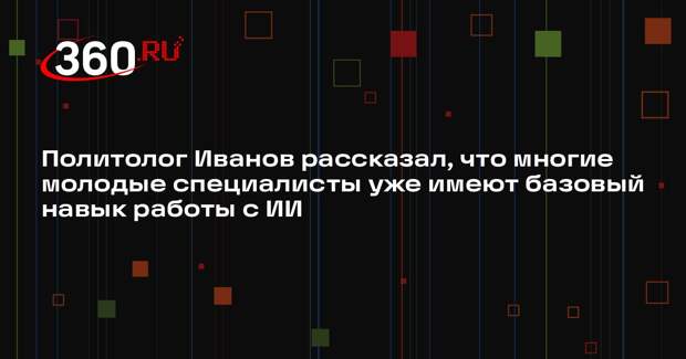Политолог Иванов рассказал, что многие молодые специалисты уже имеют базовый навык работы с ИИ