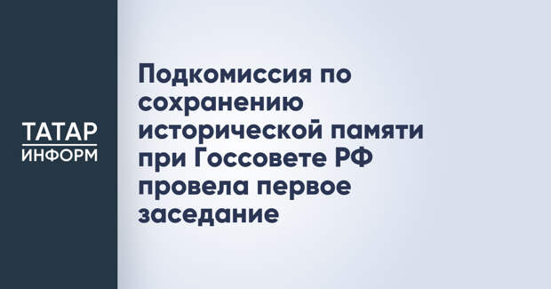 Подкомиссия по сохранению исторической памяти при Госсовете РФ провела первое заседание