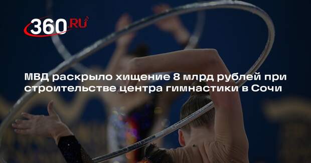 МВД раскрыло хищение 8 млрд рублей при строительстве центра гимнастики в Сочи