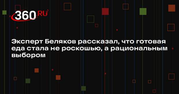 Эксперт Беляков рассказал, что готовая еда стала не роскошью, а рациональным выбором