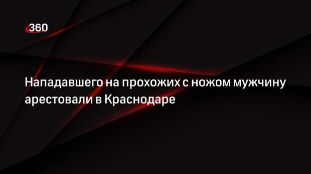 Нападавшего на прохожих с ножом мужчину арестовали в Краснодаре