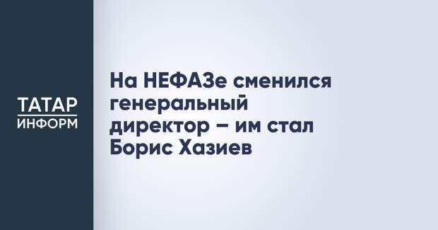 На НЕФАЗе сменился генеральный директор – им стал Борис Хазиев