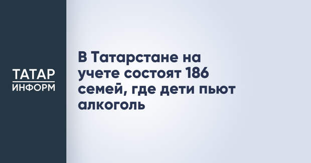 В Татарстане на учете состоят 186 семей, где дети пьют алкоголь