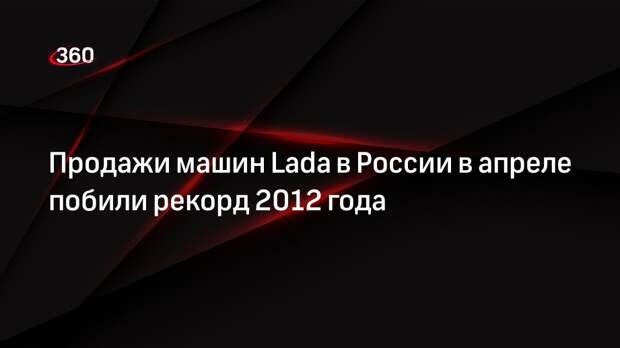 Продажи машин Lada в России в апреле побили рекорд 2012 года