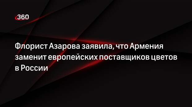 Флорист Азарова заявила, что Армения заменит европейских поставщиков цветов в России
