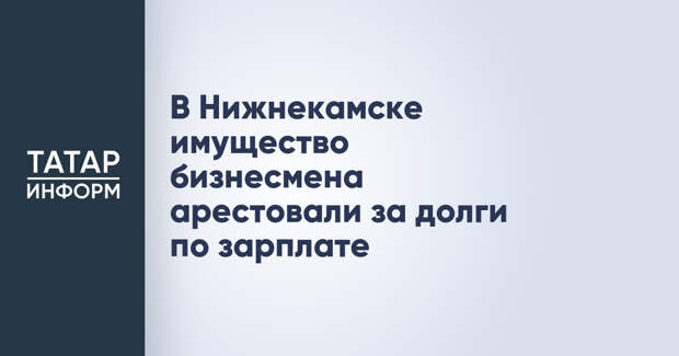 В Нижнекамске имущество бизнесмена арестовали за долги по зарплате