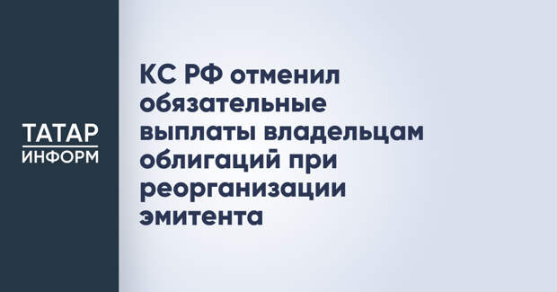 КС РФ отменил обязательные выплаты владельцам облигаций при реорганизации эмитента