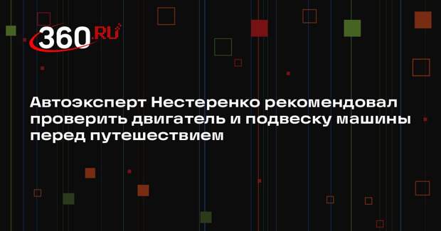 Автоэксперт Нестеренко рекомендовал проверить двигатель и подвеску машины перед путешествием