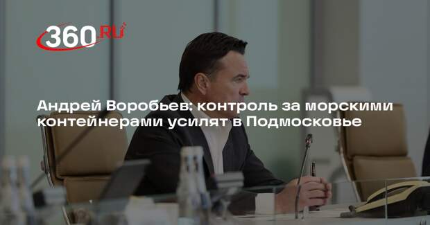 Андрей Воробьев: контроль за морскими контейнерами усилят в Подмосковье