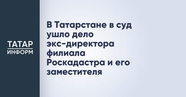 В Татарстане в суд ушло дело экс-директора филиала Роскадастра и его заместителя