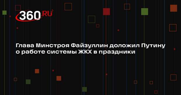 Глава Минстроя Файзуллин доложил Путину о работе системы ЖКХ в праздники