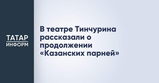 В театре Тинчурина рассказали о продолжении «Казанских парней»