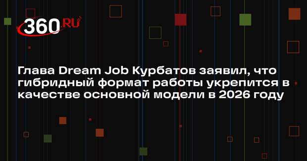 Глава Dream Job Курбатов заявил, что гибридный формат работы укрепится в качестве основной модели в 2026 году