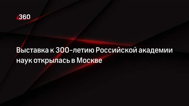 Выставка к 300-летию Российской академии наук открылась в Москве