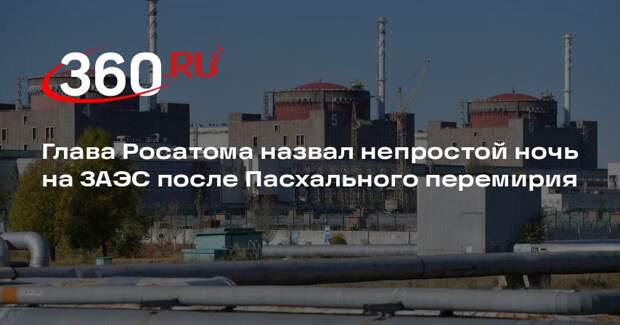 Глава Росатома назвал непростой ночь на ЗАЭС после Пасхального перемирия